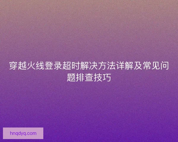 穿越火线登录超时解决方法详解及常见问题排查技巧 穿越火线登录超时解决方法详解及常见问题排查技巧