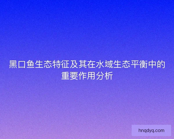 黑口鱼生态特征及其在水域生态平衡中的重要作用分析