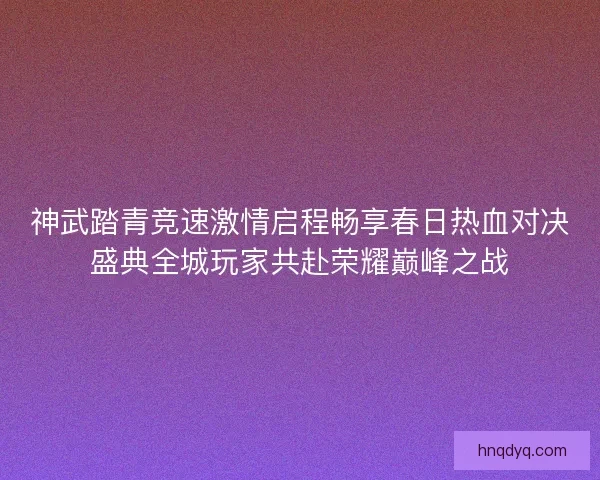 神武踏青竞速激情启程畅享春日热血对决盛典全城玩家共赴荣耀巅峰之战 神武踏青竞速激情启程畅享春日热血对决盛典全城玩家共赴荣耀巅峰之战