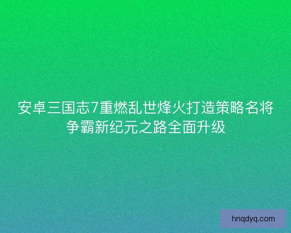 安卓三国志7重燃乱世烽火打造策略名将争霸新纪元之路全面升级