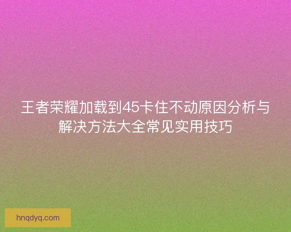 王者荣耀加载到45卡住不动原因分析与解决方法大全常见实用技巧