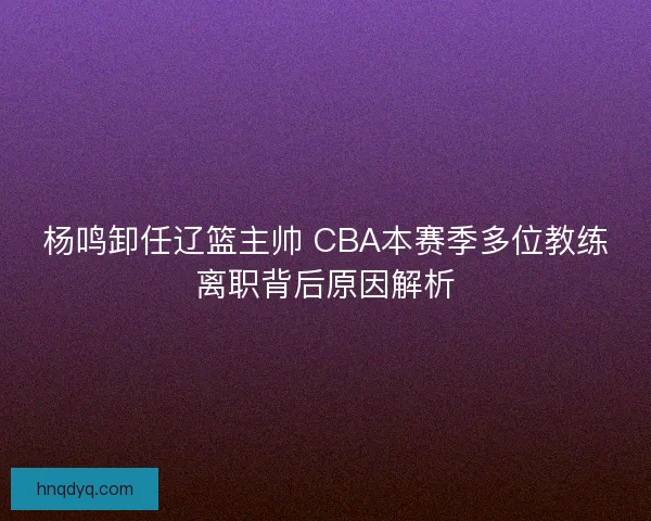 杨鸣卸任辽篮主帅 CBA本赛季多位教练离职背后原因解析
