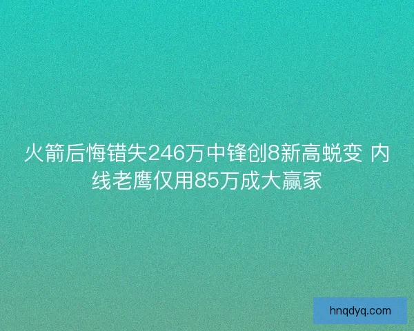 火箭后悔错失246万中锋创8新高蜕变 内线老鹰仅用85万成大赢家