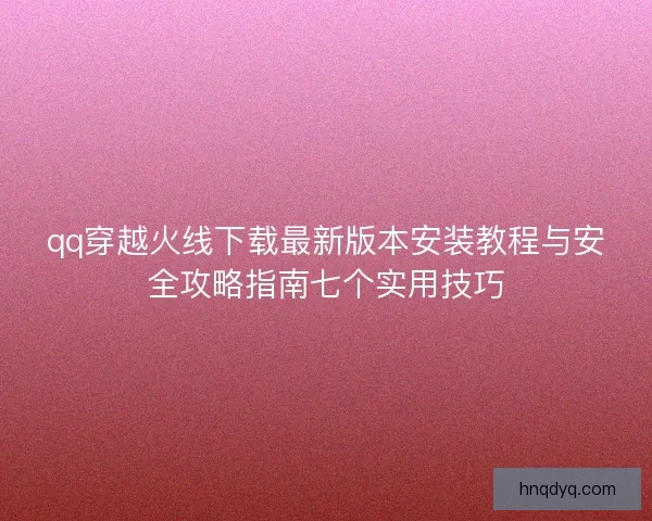 qq穿越火线下载最新版本安装教程与安全攻略指南七个实用技巧