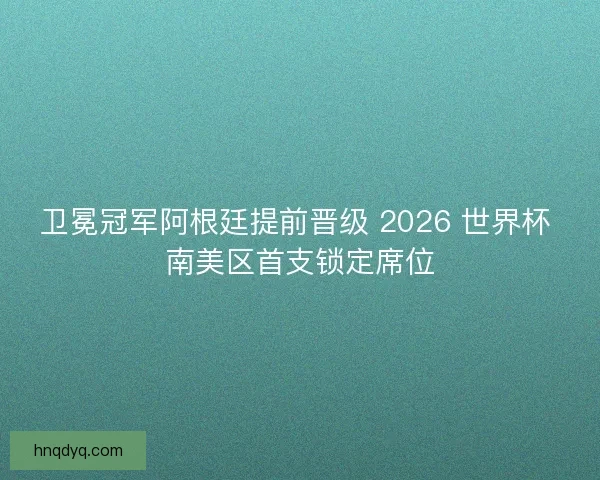 卫冕冠军阿根廷提前晋级 2026 世界杯 南美区首支锁定席位
