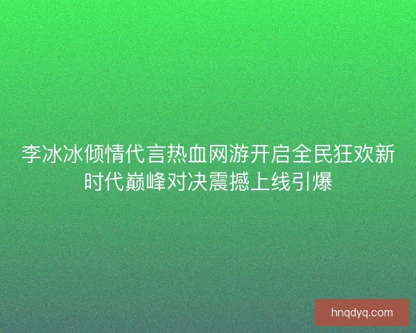 李冰冰倾情代言热血网游开启全民狂欢新时代巅峰对决震撼上线引爆