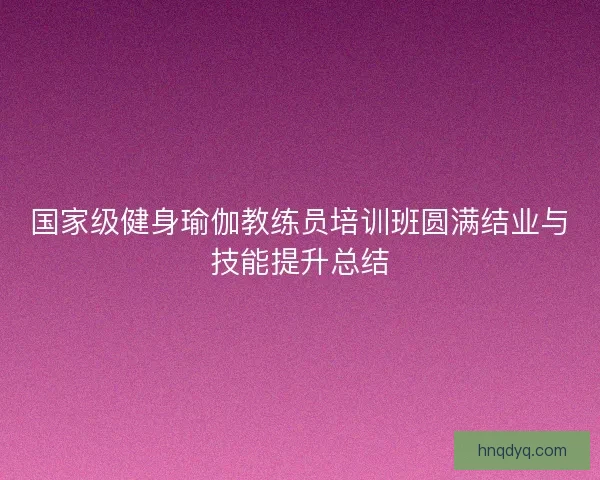 国家级健身瑜伽教练员培训班圆满结业与技能提升总结
