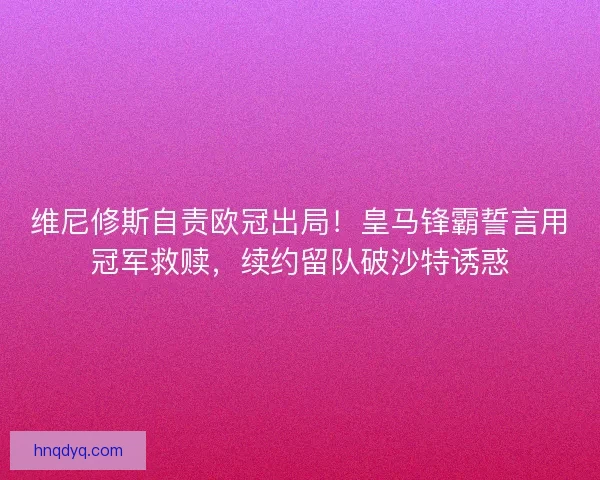 维尼修斯自责欧冠出局！皇马锋霸誓言用冠军救赎，续约留队破沙特诱惑