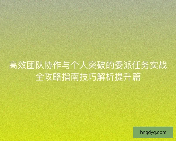 高效团队协作与个人突破的委派任务实战全攻略指南技巧解析提升篇