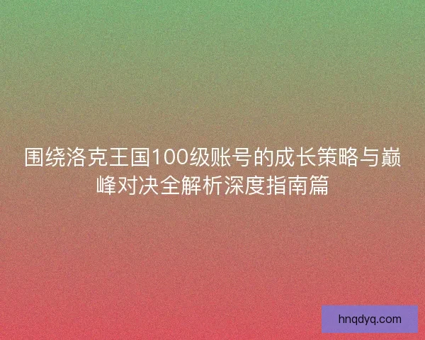 围绕洛克王国100级账号的成长策略与巅峰对决全解析深度指南篇 围绕洛克王国100级账号的成长策略与巅峰对决全解析深度指南篇