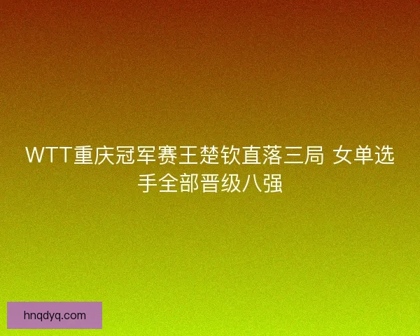 WTT重庆冠军赛王楚钦直落三局 女单选手全部晋级八强 WTT重庆冠军赛王楚钦直落三局 女单选手全部晋级八强
