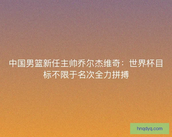 中国男篮新任主帅乔尔杰维奇：世界杯目标不限于名次全力拼搏
