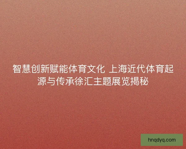 智慧创新赋能体育文化 上海近代体育起源与传承徐汇主题展览揭秘