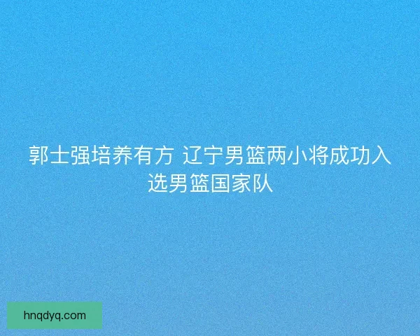 郭士强培养有方 辽宁男篮两小将成功入选男篮国家队 郭士强培养有方 辽宁男篮两小将成功入选男篮国家队