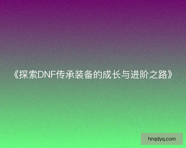 《探索DNF传承装备的成长与进阶之路》
