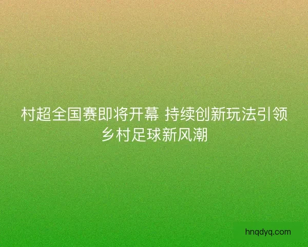 村超全国赛即将开幕 持续创新玩法引领乡村足球新风潮