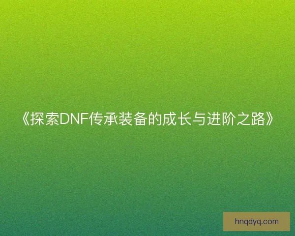 《探索DNF传承装备的成长与进阶之路》 《探索DNF传承装备的成长与进阶之路》