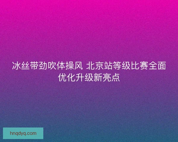冰丝带劲吹体操风 北京站等级比赛全面优化升级新亮点