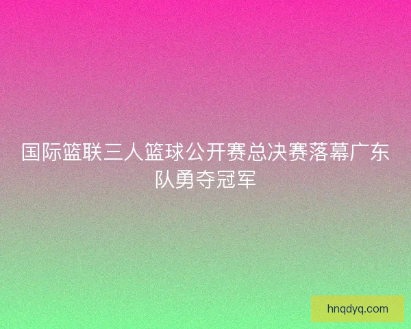 国际篮联三人篮球公开赛总决赛落幕广东队勇夺冠军