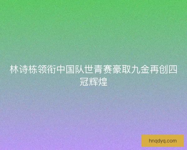 林诗栋领衔中国队世青赛豪取九金再创四冠辉煌