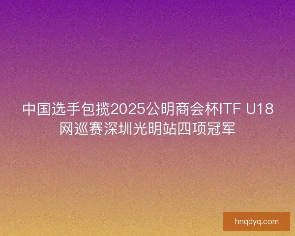 中国选手包揽2025公明商会杯ITF U18网巡赛深圳光明站四项冠军 中国选手包揽2025公明商会杯ITF U18网巡赛深圳光明站四项冠军