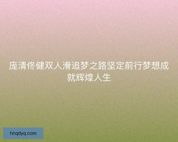 庞清佟健双人滑追梦之路坚定前行梦想成就辉煌人生 庞清佟健双人滑追梦之路坚定前行梦想成就辉煌人生