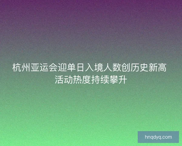 杭州亚运会迎单日入境人数创历史新高 活动热度持续攀升