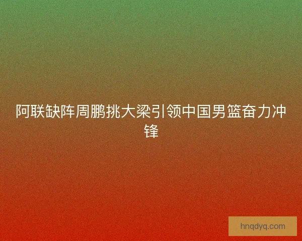 阿联缺阵周鹏挑大梁引领中国男篮奋力冲锋 阿联缺阵周鹏挑大梁引领中国男篮奋力冲锋