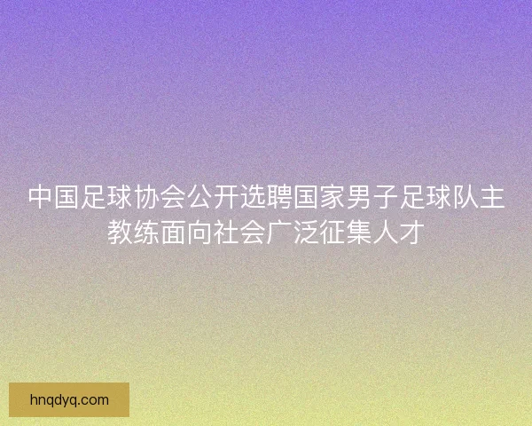 中国足球协会公开选聘国家男子足球队主教练面向社会广泛征集人才 中国足球协会公开选聘国家男子足球队主教练面向社会广泛征集人才