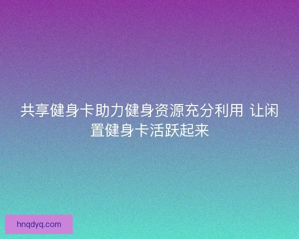共享健身卡助力健身资源充分利用 让闲置健身卡活跃起来 共享健身卡助力健身资源充分利用 让闲置健身卡活跃起来