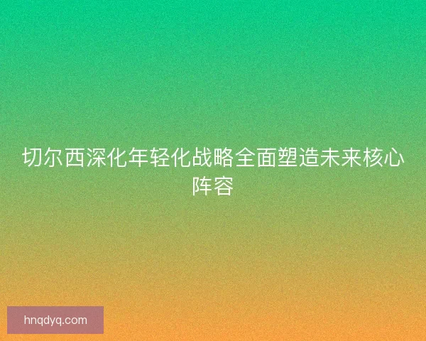 切尔西深化年轻化战略全面塑造未来核心阵容 切尔西深化年轻化战略全面塑造未来核心阵容