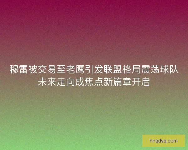 穆雷被交易至老鹰引发联盟格局震荡球队未来走向成焦点新篇章开启 穆雷被交易至老鹰引发联盟格局震荡球队未来走向成焦点新篇章开启