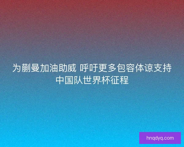 为蒯曼加油助威 呼吁更多包容体谅支持中国队世界杯征程 为蒯曼加油助威 呼吁更多包容体谅支持中国队世界杯征程